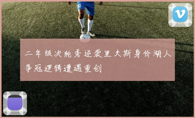 二年级次轮秀逆袭里夫斯身价湖人争冠逻辑遭遇重创