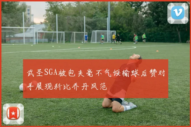 武圣SGA被包夹毫不气馁输球后赞对手展现科比乔丹风范