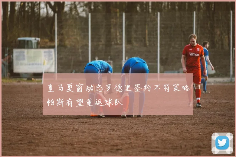 皇马夏窗动态罗德里签约不符策略帕斯有望重返球队