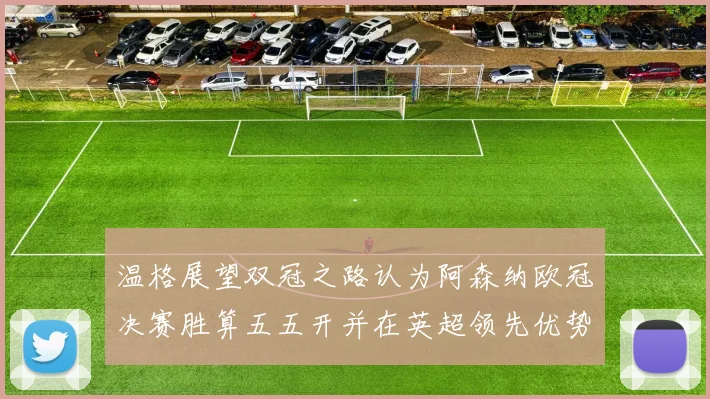 温格展望双冠之路认为阿森纳欧冠决赛胜算五五开并在英超领先优势明显