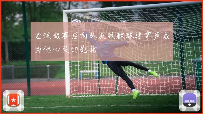 金玟哉赛后向队友致歉球迷掌声成为他心灵的慰藉
