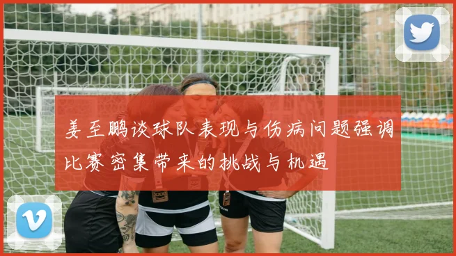 姜至鹏谈球队表现与伤病问题强调比赛密集带来的挑战与机遇
