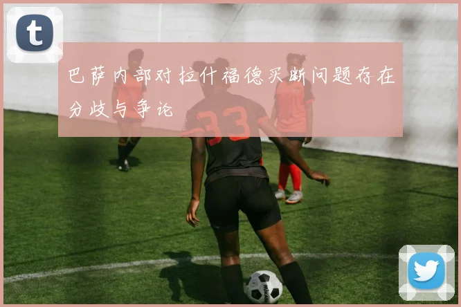 巴萨内部对拉什福德买断问题存在分歧与争论
