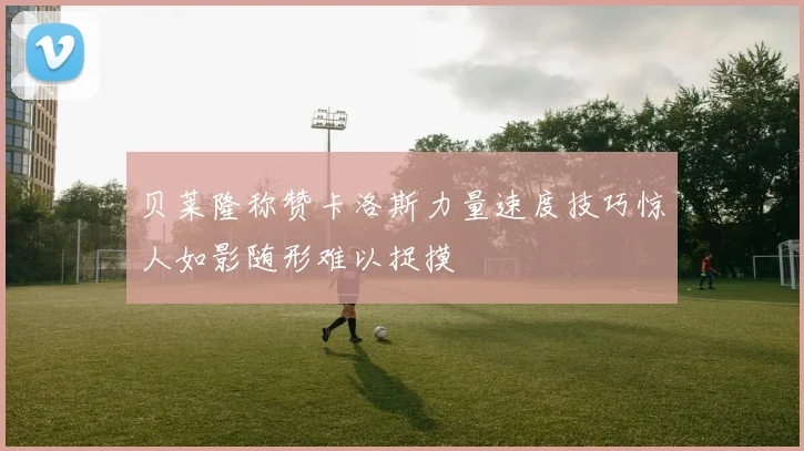 贝莱隆称赞卡洛斯力量速度技巧惊人如影随形难以捉摸