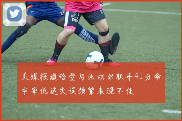 美媒报道哈登与米切尔联手41分命中率低迷失误频繁表现不佳